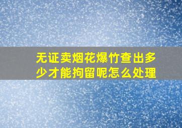 无证卖烟花爆竹查出多少才能拘留呢怎么处理