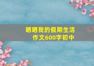 晒晒我的假期生活作文600字初中