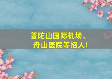 普陀山国际机场、舟山医院等招人!