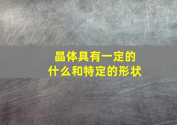 晶体具有一定的什么和特定的形状