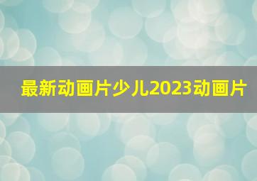 最新动画片少儿2023动画片