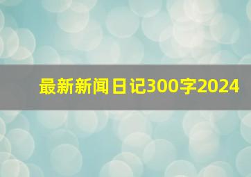 最新新闻日记300字2024