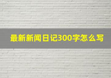 最新新闻日记300字怎么写