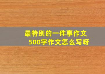 最特别的一件事作文500字作文怎么写呀