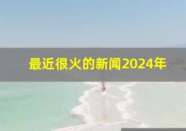 最近很火的新闻2024年