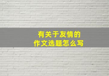 有关于友情的作文选题怎么写