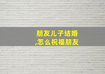 朋友儿子结婚,怎么祝福朋友