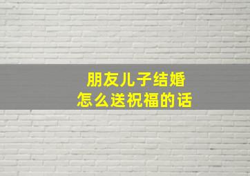 朋友儿子结婚怎么送祝福的话