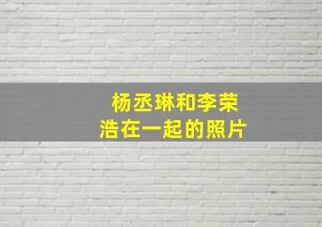 杨丞琳和李荣浩在一起的照片