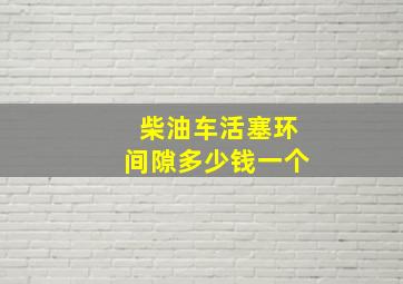 柴油车活塞环间隙多少钱一个