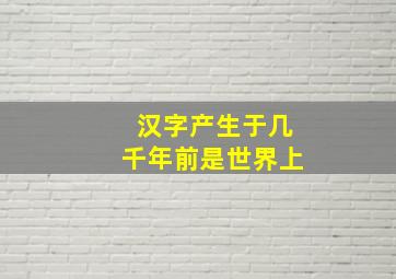 汉字产生于几千年前是世界上