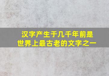 汉字产生于几千年前是世界上最古老的文字之一