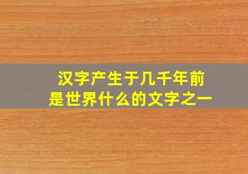 汉字产生于几千年前是世界什么的文字之一