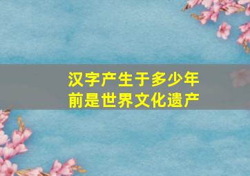 汉字产生于多少年前是世界文化遗产