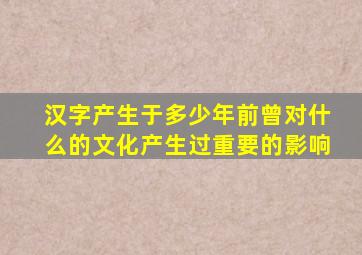 汉字产生于多少年前曾对什么的文化产生过重要的影响