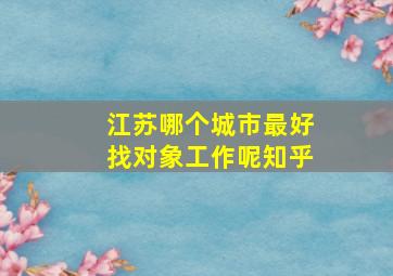 江苏哪个城市最好找对象工作呢知乎