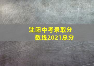 沈阳中考录取分数线2021总分