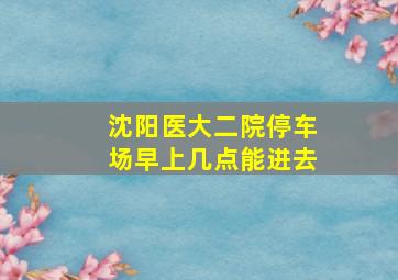 沈阳医大二院停车场早上几点能进去