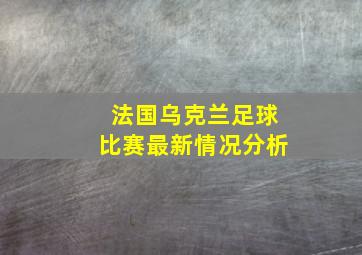 法国乌克兰足球比赛最新情况分析