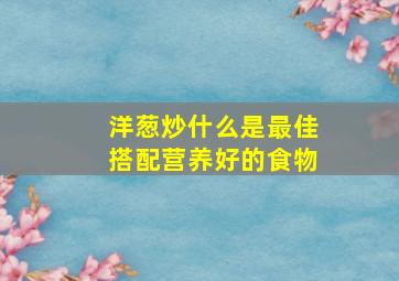 洋葱炒什么是最佳搭配营养好的食物