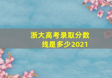 浙大高考录取分数线是多少2021