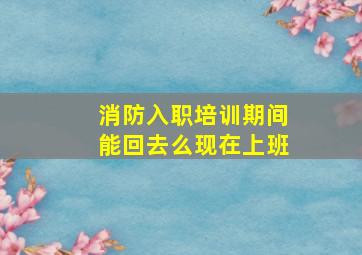 消防入职培训期间能回去么现在上班