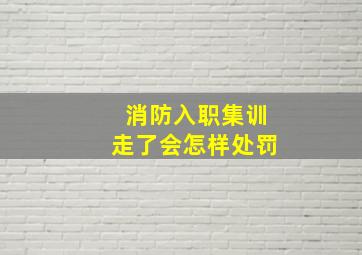 消防入职集训走了会怎样处罚