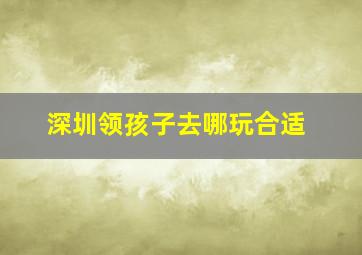 深圳领孩子去哪玩合适