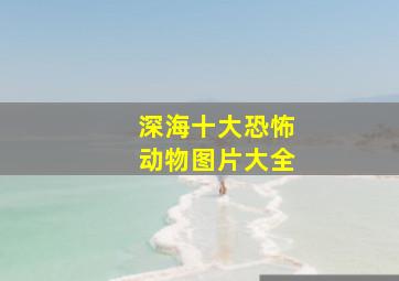 深海十大恐怖动物图片大全