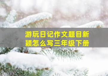 游玩日记作文题目新颖怎么写三年级下册