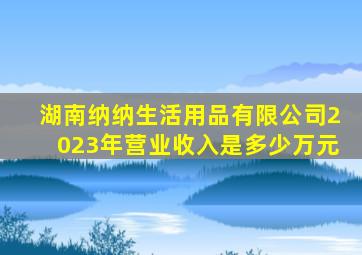 湖南纳纳生活用品有限公司2023年营业收入是多少万元