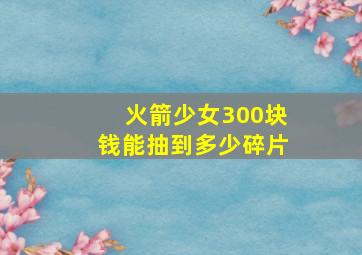 火箭少女300块钱能抽到多少碎片