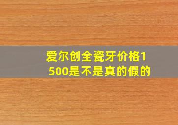 爱尔创全瓷牙价格1500是不是真的假的