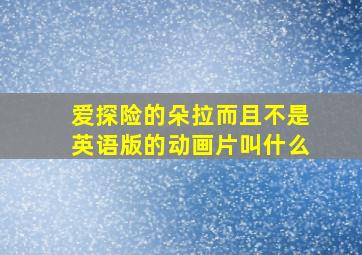 爱探险的朵拉而且不是英语版的动画片叫什么