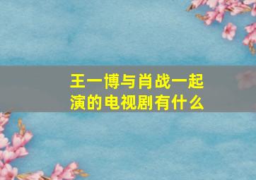 王一博与肖战一起演的电视剧有什么