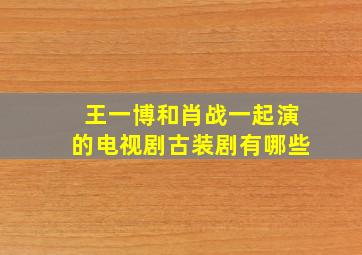 王一博和肖战一起演的电视剧古装剧有哪些