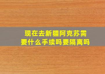 现在去新疆阿克苏需要什么手续吗要隔离吗