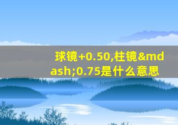 球镜+0.50,柱镜—0.75是什么意思