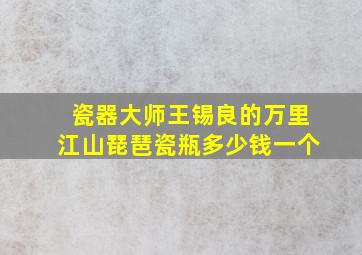 瓷器大师王锡良的万里江山琵琶瓷瓶多少钱一个