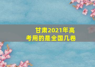 甘肃2021年高考用的是全国几卷