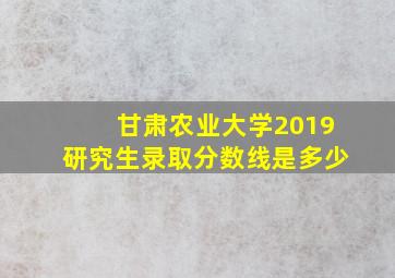 甘肃农业大学2019研究生录取分数线是多少