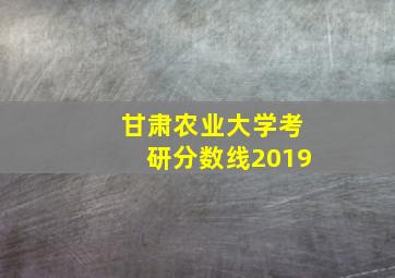 甘肃农业大学考研分数线2019