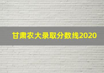 甘肃农大录取分数线2020