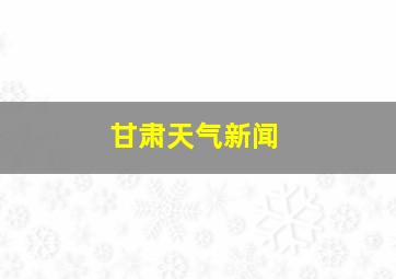 甘肃天气新闻