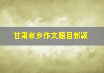 甘肃家乡作文题目新颖