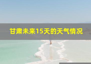 甘肃未来15天的天气情况