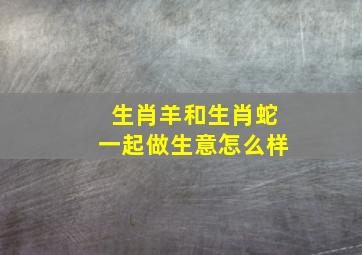 生肖羊和生肖蛇一起做生意怎么样