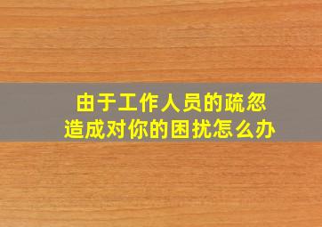 由于工作人员的疏忽造成对你的困扰怎么办