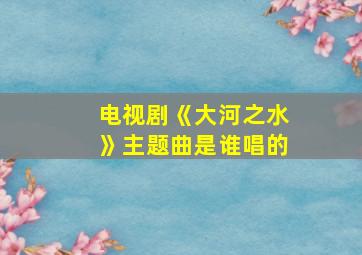 电视剧《大河之水》主题曲是谁唱的