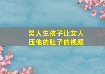 男人生孩子让女人压他的肚子的视频